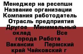 Менеджер на ресепшн › Название организации ­ Компания-работодатель › Отрасль предприятия ­ Другое › Минимальный оклад ­ 18 000 - Все города Работа » Вакансии   . Пермский край,Чайковский г.